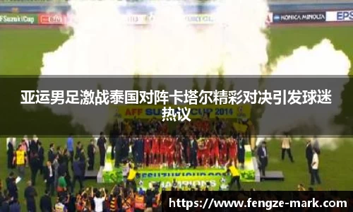 亚运男足激战泰国对阵卡塔尔精彩对决引发球迷热议